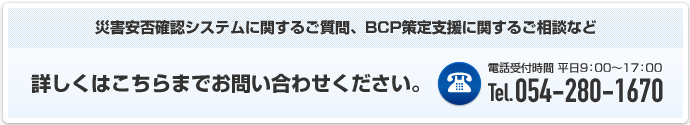 災害安否確認システムに関するご質問、BCP策定支援に関するご相談など 詳しくはこちらまでお問い合わせください。電話受付時間 平日9時から17時 電話番号054-280-1670