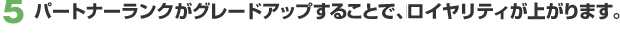 5. パートナーランクがグレードアップすることで、ロイヤリティが上がります。