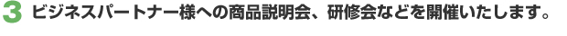 3. ビジネスパートナー様への商品説明会、研修会などを開催いたします。