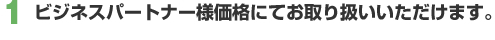 1. ビジネスパートナー様価格にてお取り扱いいただけます。